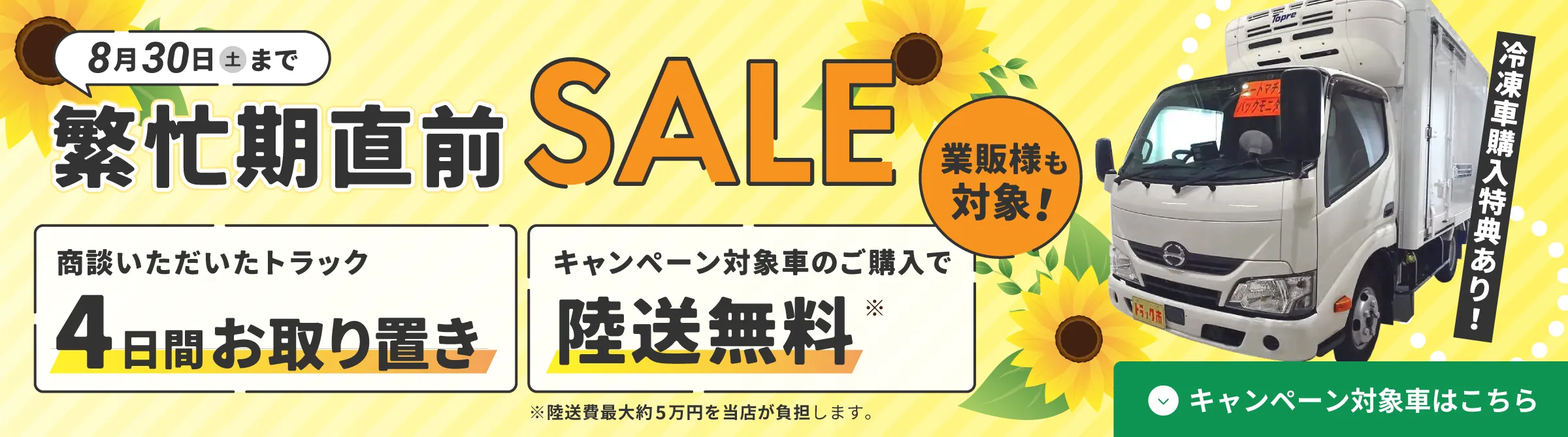 2025年8月30日（土）まで、繁忙期直前SALEを開催中！冷凍車の購入特典あり。商談いただいたトラックは4日間お取り置き、さらにキャンペーン対象車のご購入で最大5万円までの陸送費が無料に。業販様も対象で、お得なこの時期にぜひご検討ください。ひまわりと冷凍トラックのビジュアルで夏らしさを演出。