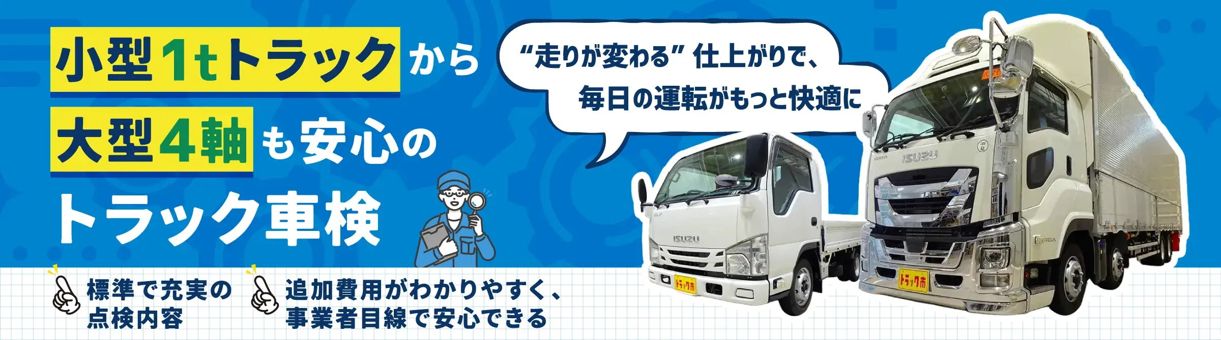小型1tトラックから大型4軸も安心のトラック車検。“走りが変わる”仕上がりで、毎日の運転がもっと快適に。標準で充実の点検内容、追加費用がわかりやすく事業者目線で安心できる。